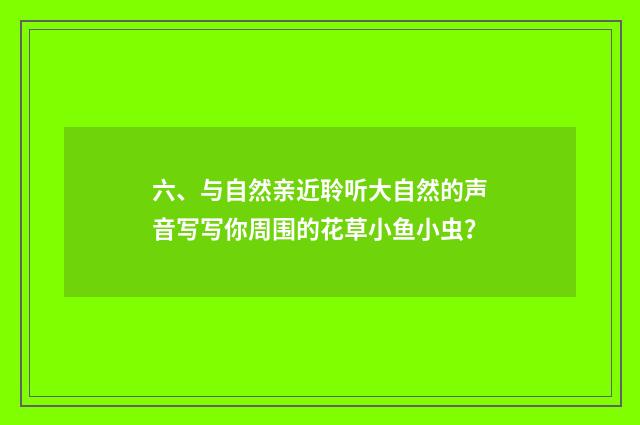 六、与自然亲近聆听大自然的声音写写你周围的花草小鱼小虫？