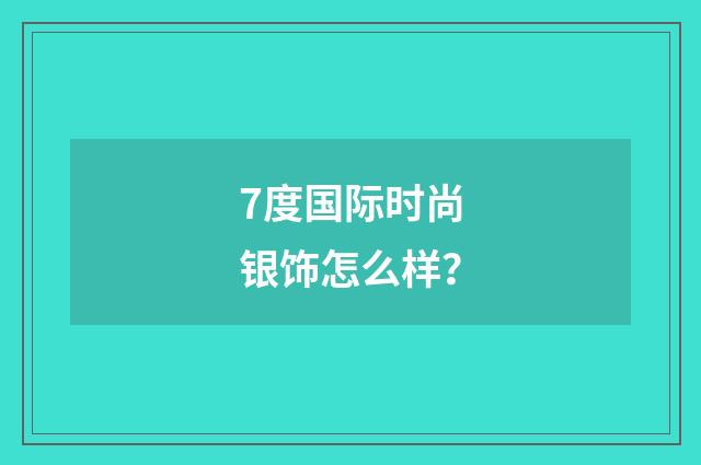 7度国际时尚银饰怎么样？