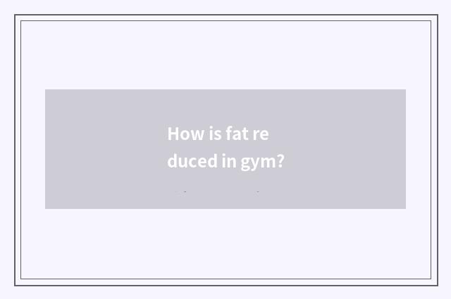 How is fat reduced in gym?