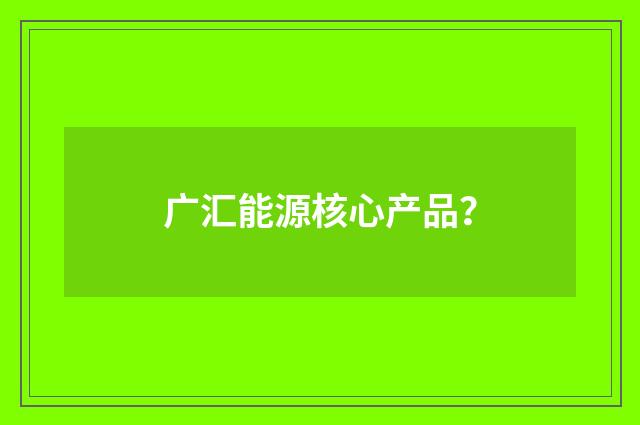 广汇能源核心产品？