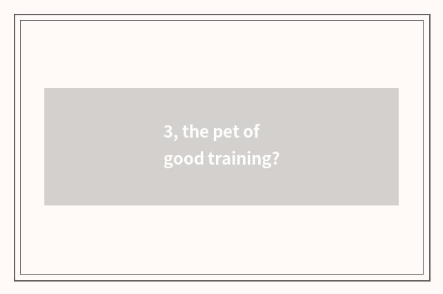 3, the pet of good training?