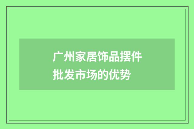 广州家居饰品摆件批发市场的优势