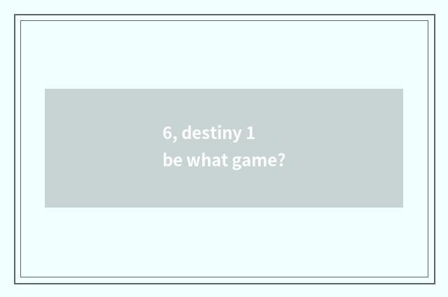 6, destiny 1 be what game?