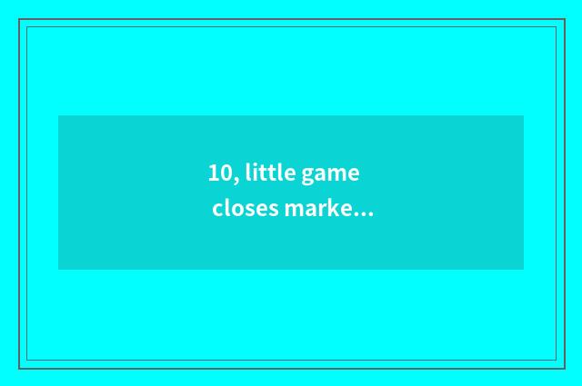10, little game closes market, is having a game among them violent drop screen?