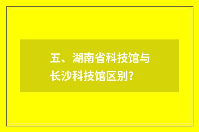 五、湖南省科技馆与长沙科技馆区别?