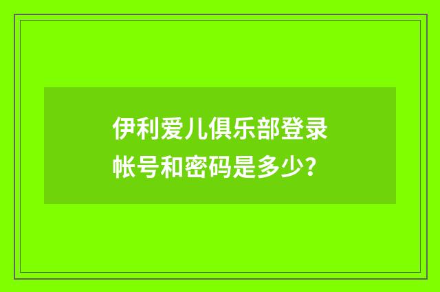 伊利爱儿俱乐部登录帐号和密码是多少？