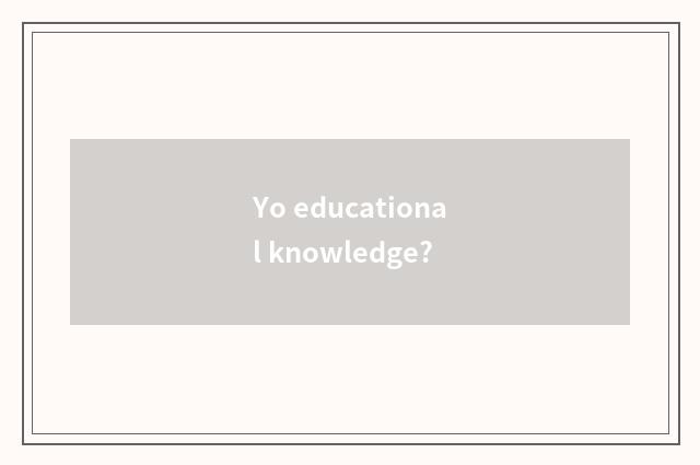 Yo educational knowledge?