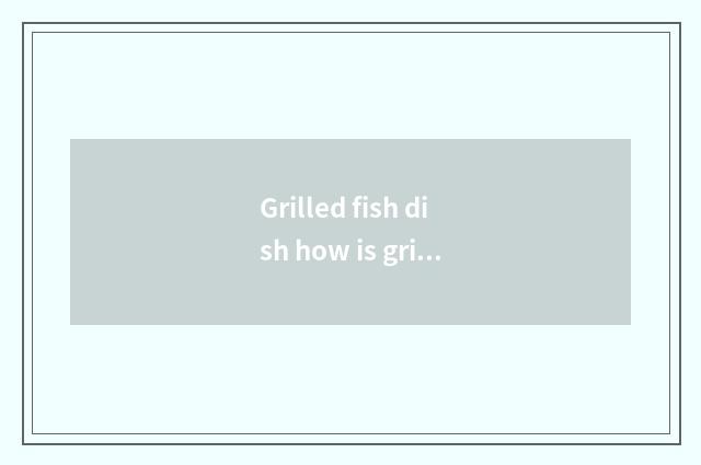 Grilled fish dish how is grilled fish delicious?