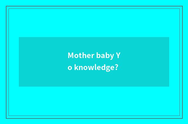 Mother baby Yo knowledge?