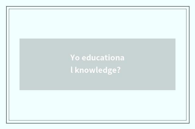 Yo educational knowledge?