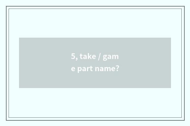 5, take / game part name?