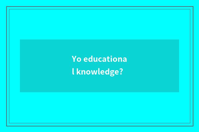 Yo educational knowledge?
