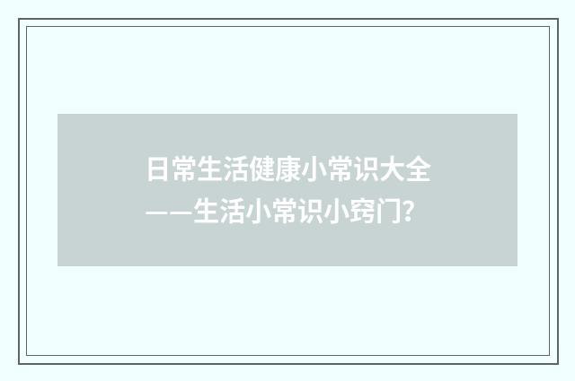 日常生活健康小常识大全——生活小常识小窍门？