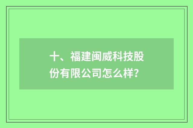 十、福建闽威科技股份有限公司怎么样？