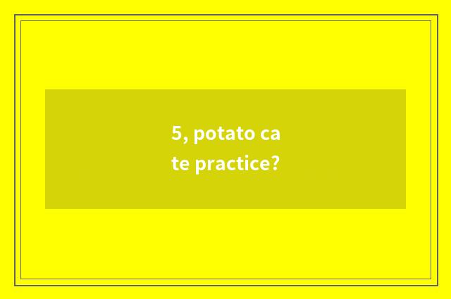 5, potato cate practice?