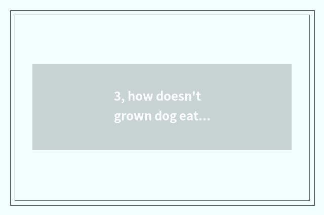3, how doesn't grown dog eat dog food to do?