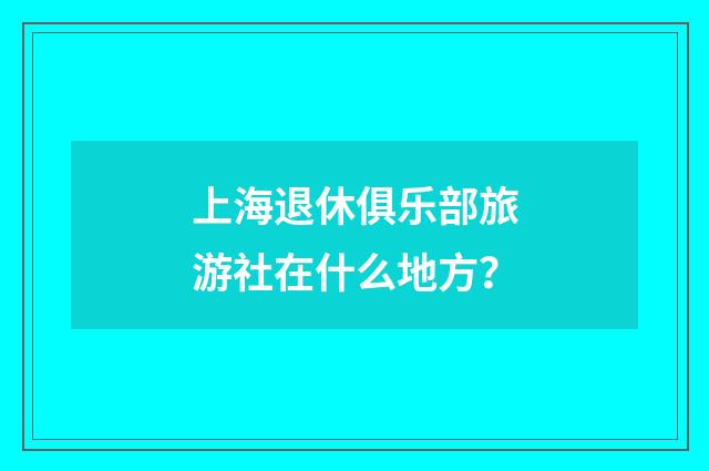 上海退休俱乐部旅游社在什么地方?
