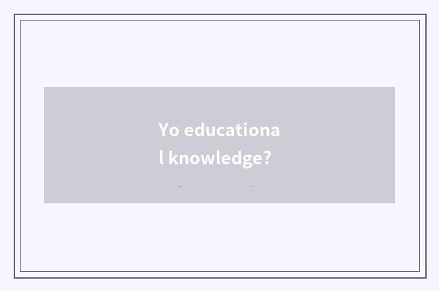Yo educational knowledge?