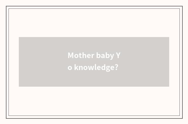 Mother baby Yo knowledge?