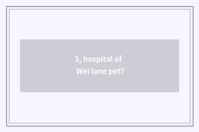 3, hospital of Wei lane pet?