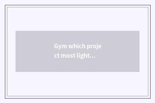 Gym which project most light fat?