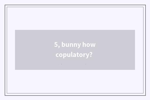 5, bunny how copulatory?