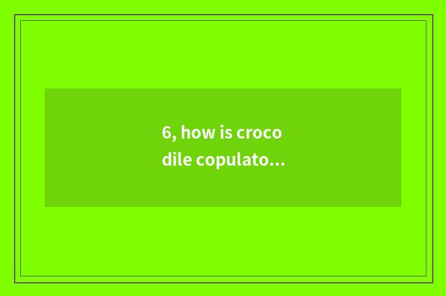 6, how is crocodile copulatory?
