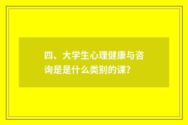 四、大学生心理健康与咨询是是什么类别的课？