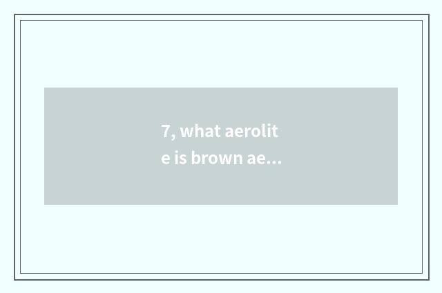 7, what aerolite is brown aerolite?