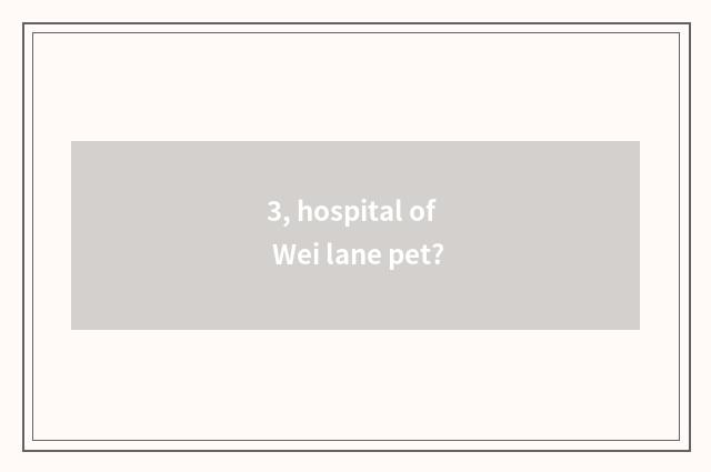 3, hospital of Wei lane pet?