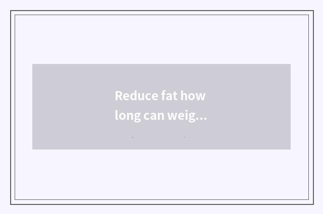 Reduce fat how long can weight just have change?