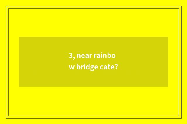 3, near rainbow bridge cate?