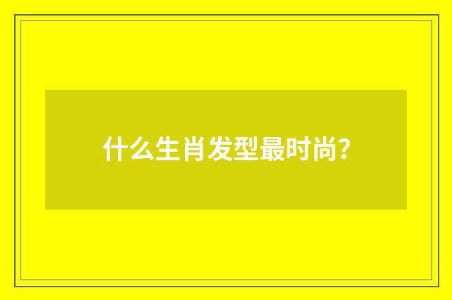 什么生肖发型最时尚?
