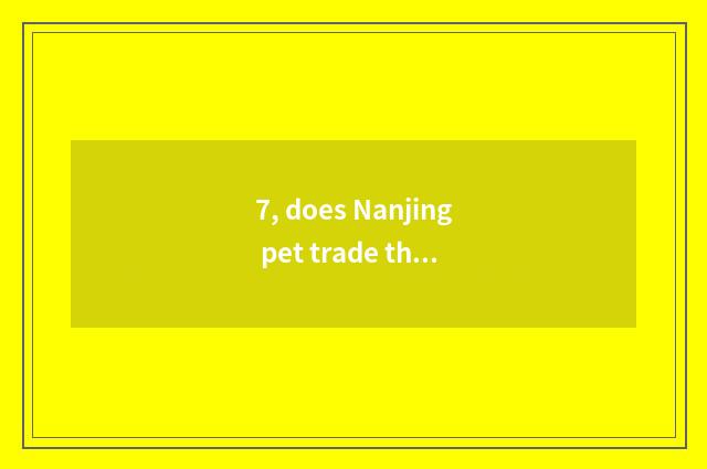 7, does Nanjing pet trade the market?