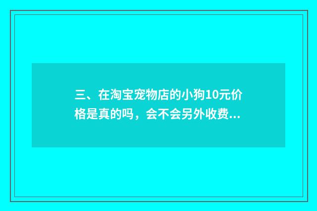 三、在淘宝宠物店的小狗10元价格是真的吗,会不会另外收费?谁买过?谁给我介绍一间真实没套路的店?