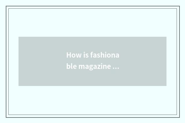 How is fashionable magazine gotten?