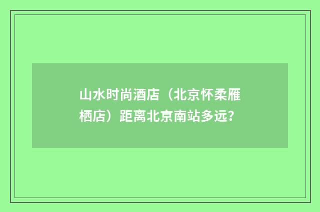 山水时尚酒店（北京怀柔雁栖店）距离北京南站多远？