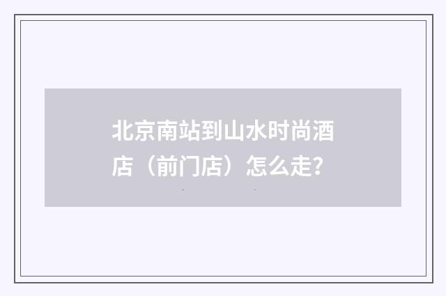 北京南站到山水时尚酒店（前门店）怎么走？