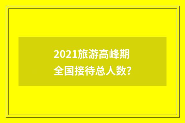 2021旅游高峰期全国接待总人数？