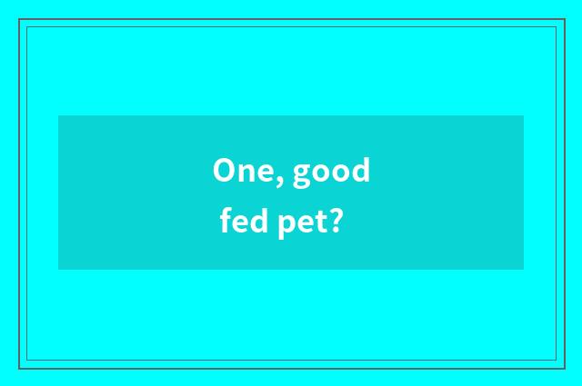One, good fed pet?