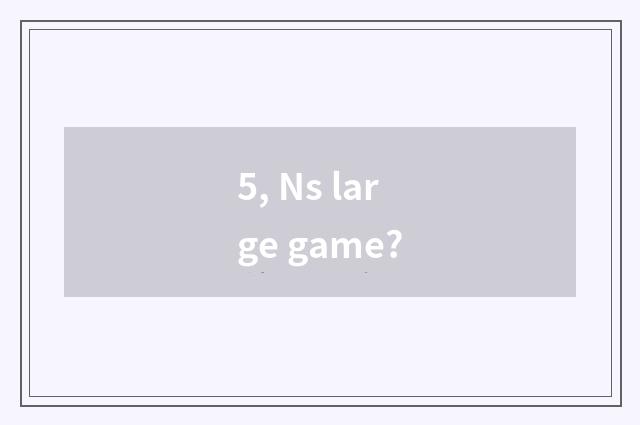 5, Ns large game?