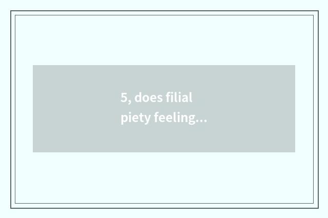 5, does filial piety feeling have filial piety to feel east stand?
