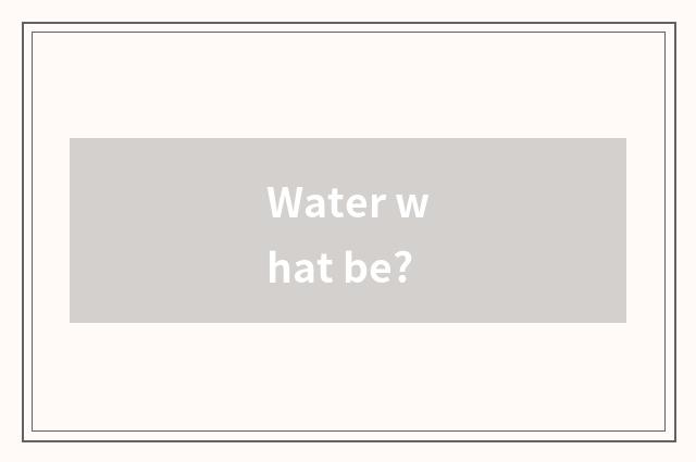 Water what be?