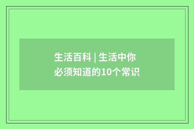 生活百科 | 生活中你必须知道的10个常识