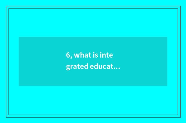 6, what is integrated education?