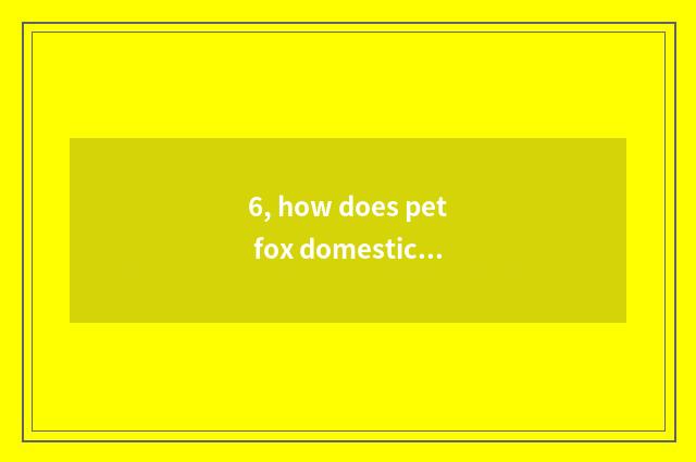 6, how does pet fox domesticate?