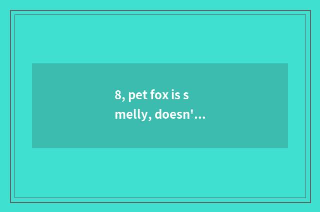 8, pet fox is smelly, doesn't pet fox have peculiar smell absolutely?