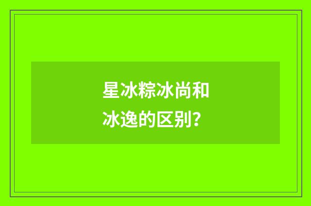 星冰粽冰尚和冰逸的区别？