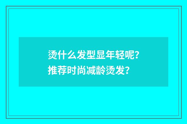 烫什么发型显年轻呢?推荐时尚减龄烫发?