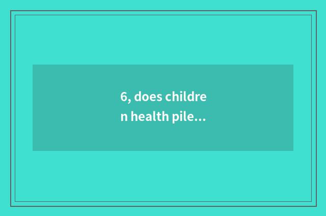 6, does children health pile up examine and verify how long?
